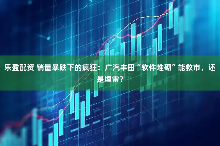 乐盈配资 销量暴跌下的疯狂：广汽丰田“软件堆砌”能救市，还是埋雷？