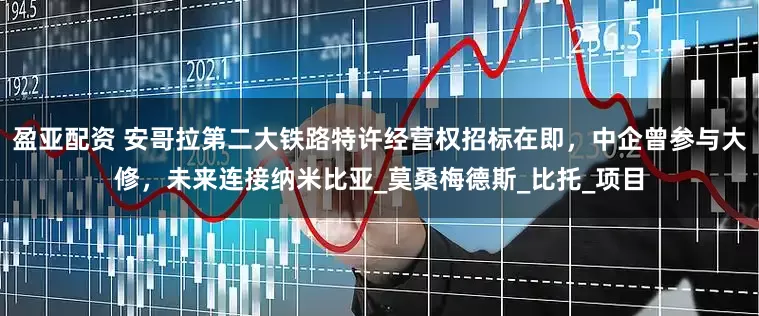 盈亚配资 安哥拉第二大铁路特许经营权招标在即，中企曾参与大修，未来连接纳米比亚_莫桑梅德斯_比托_项目