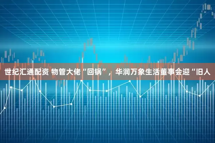 世纪汇通配资 物管大佬“回锅”，华润万象生活董事会迎“旧人