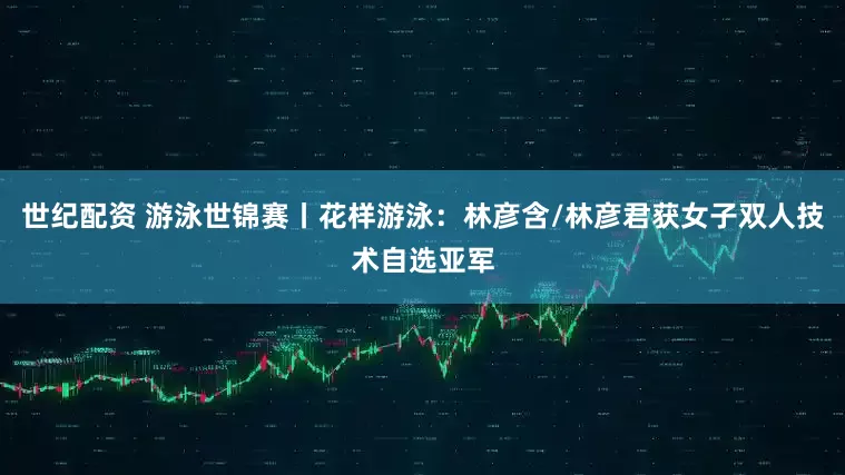 世纪配资 游泳世锦赛丨花样游泳：林彦含/林彦君获女子双人技术自选亚军