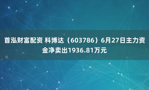 首泓财富配资 科博达（603786）6月27日主力资金净卖出1936.81万元