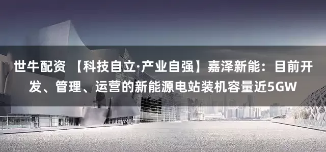 世牛配资 【科技自立·产业自强】嘉泽新能：目前开发、管理、运营的新能源电站装机容量近5GW