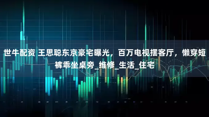世牛配资 王思聪东京豪宅曝光，百万电视摆客厅，懒穿短裤乖坐桌旁_维修_生活_住宅