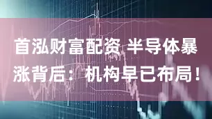 首泓财富配资 半导体暴涨背后：机构早已布局！