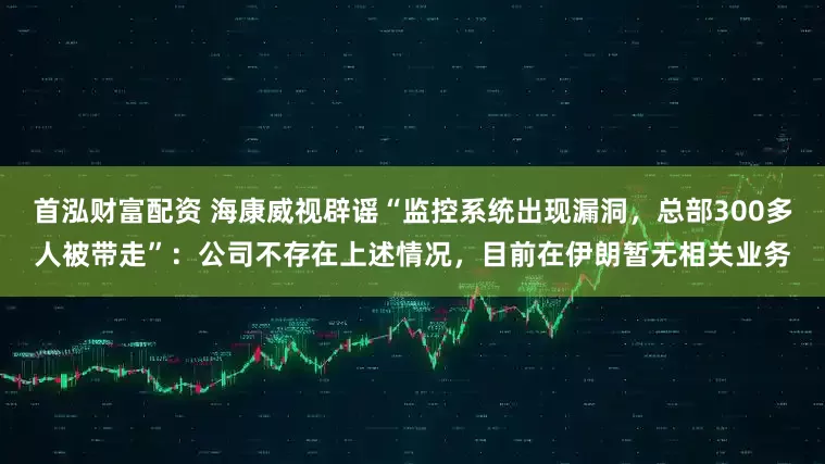 首泓财富配资 海康威视辟谣“监控系统出现漏洞，总部300多人被带走”：公司不存在上述情况，目前在伊朗暂无相关业务